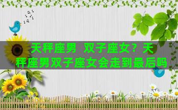 天秤座男  双子座女？天秤座男双子座女会走到最后吗